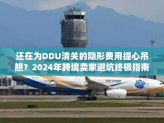 还在为DDU清关的隐形费用提心吊胆？2024年跨境卖家避坑终极指南