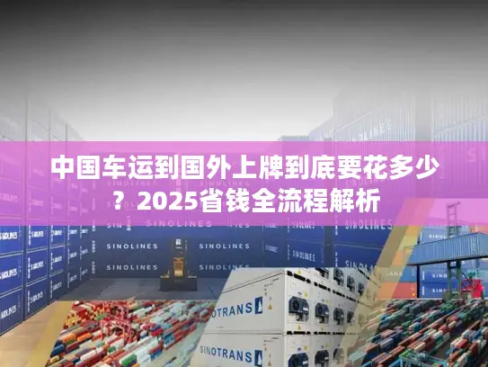 中国车运到国外上牌到底要花多少？2025省钱全流程解析