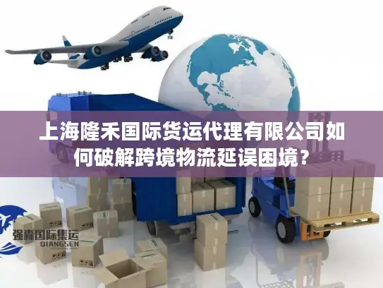 上海隆禾国际货运代理有限公司如何破解跨境物流延误困境？
