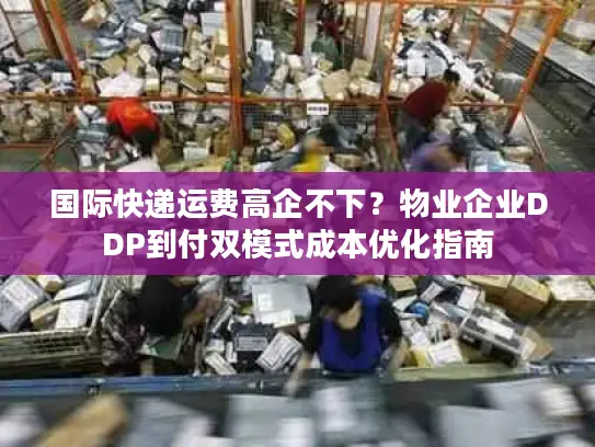 国际快递运费高企不下？物业企业DDP到付双模式成本优化指南