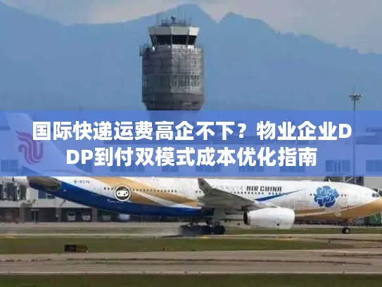 国际快递运费高企不下？物业企业DDP到付双模式成本优化指南