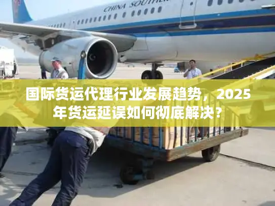 国际货运代理行业发展趋势，2025年货运延误如何彻底解决？