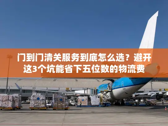 门到门清关服务到底怎么选？避开这3个坑能省下五位数的物流费