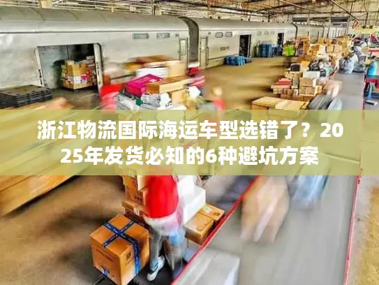 浙江物流国际海运车型选错了？2025年发货必知的6种避坑方案