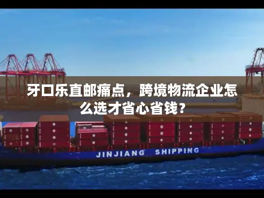 牙口乐直邮痛点，跨境物流企业怎么选才省心省钱？