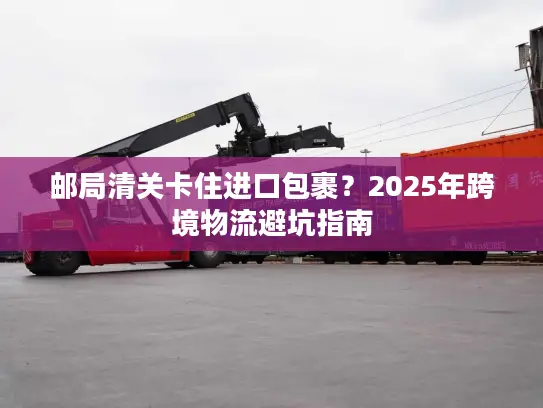 邮局清关卡住进口包裹？2025年跨境物流避坑指南