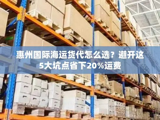 惠州国际海运货代怎么选？避开这5大坑点省下20%运费
