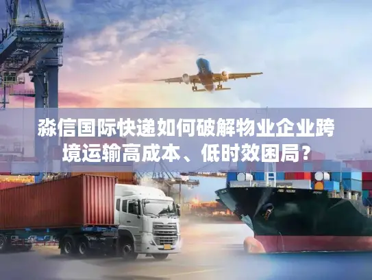 淼信国际快递如何破解物业企业跨境运输高成本、低时效困局？