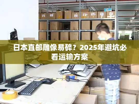 日本直邮雕像易碎？2025年避坑必看运输方案