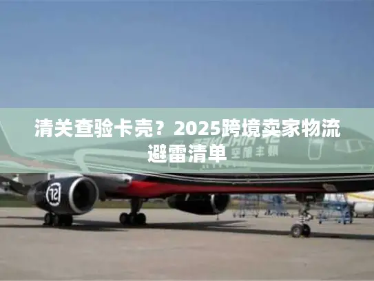 清关查验卡壳？2025跨境卖家物流避雷清单