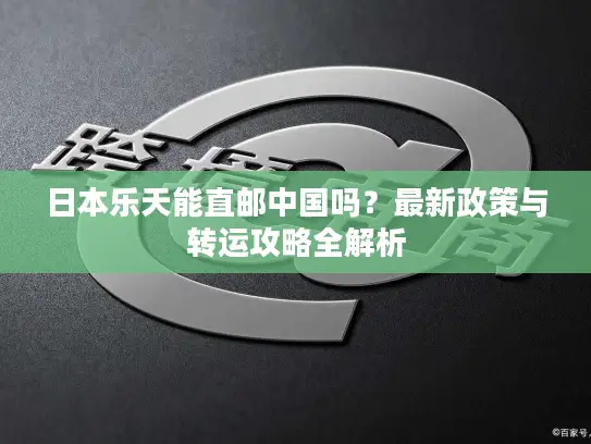 日本乐天能直邮中国吗？最新政策与转运攻略全解析