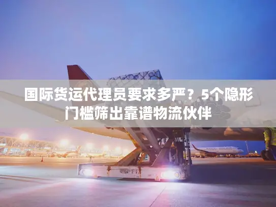 国际货运代理员要求多严？5个隐形门槛筛出靠谱物流伙伴
