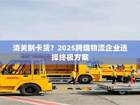 清关制卡货？2025跨境物流企业选择终极方案