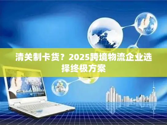 清关制卡货？2025跨境物流企业选择终极方案