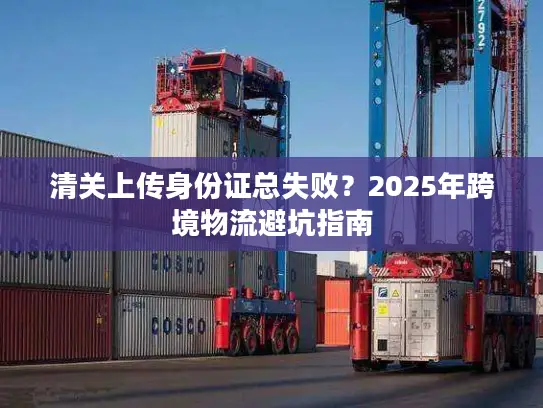 清关上传身份证总失败？2025年跨境物流避坑指南