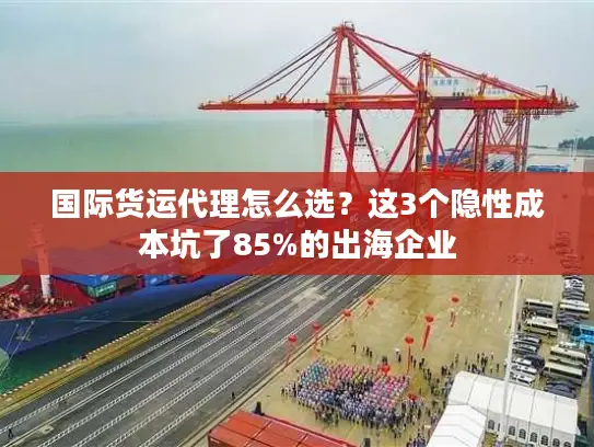 国际货运代理怎么选？这3个隐性成本坑了85%的出海企业