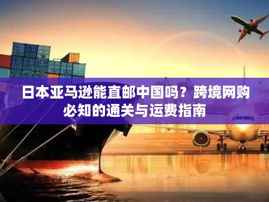 日本亚马逊能直邮中国吗？跨境网购必知的通关与运费指南