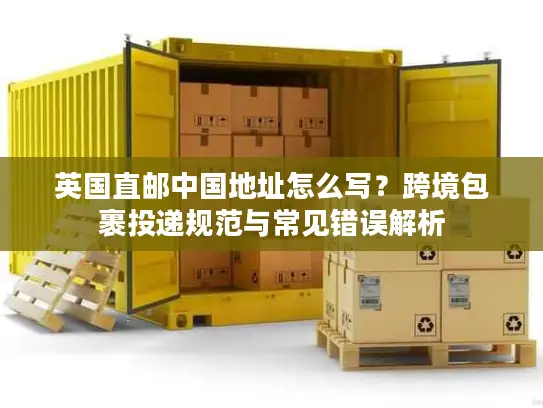 英国直邮中国地址怎么写？跨境包裹投递规范与常见错误解析