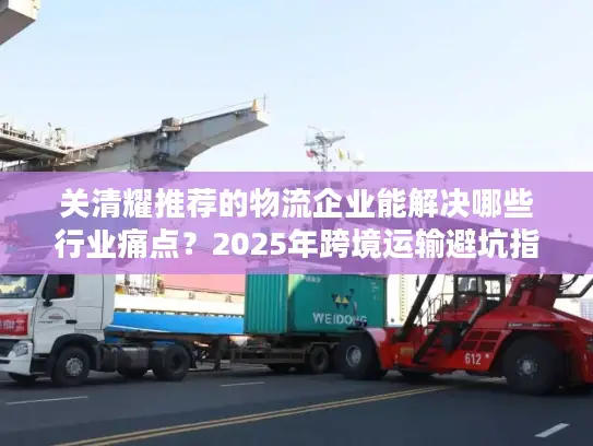 关清耀推荐的物流企业能解决哪些行业痛点？2025年跨境运输避坑指南