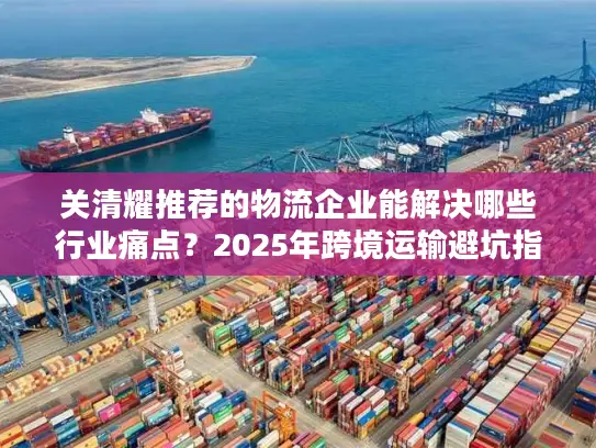 关清耀推荐的物流企业能解决哪些行业痛点？2025年跨境运输避坑指南