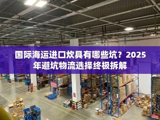 国际海运进口炊具有哪些坑？2025年避坑物流选择终极拆解