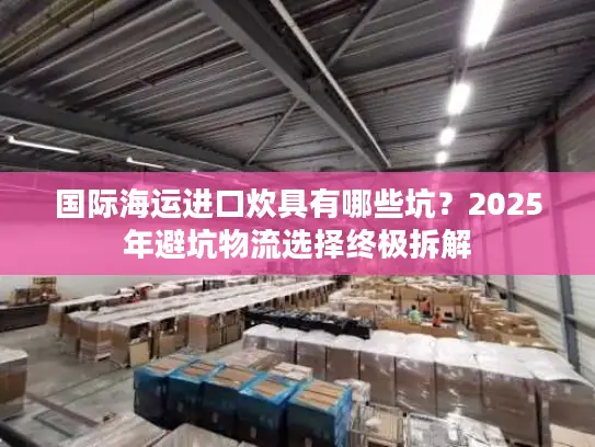国际海运进口炊具有哪些坑？2025年避坑物流选择终极拆解