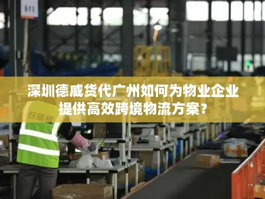 深圳德威货代广州如何为物业企业提供高效跨境物流方案？