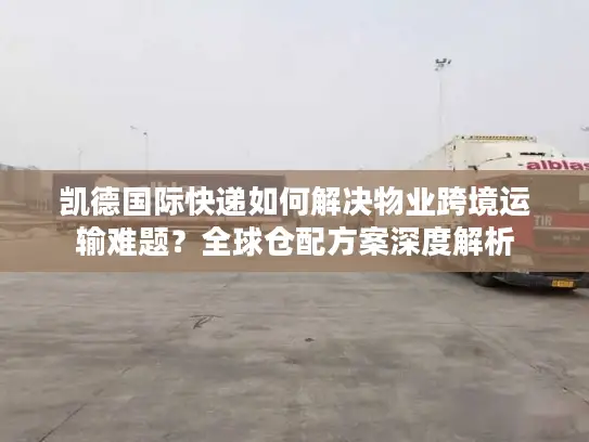 凯德国际快递如何解决物业跨境运输难题？全球仓配方案深度解析