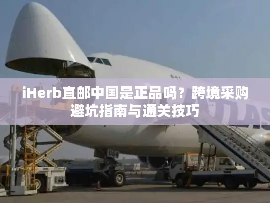 iHerb直邮中国是正品吗？跨境采购避坑指南与通关技巧