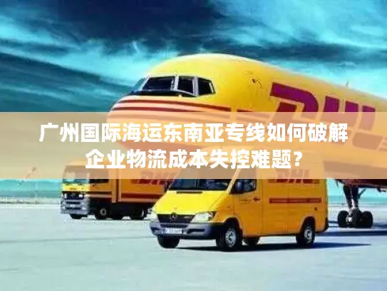 广州国际海运东南亚专线如何破解企业物流成本失控难题？