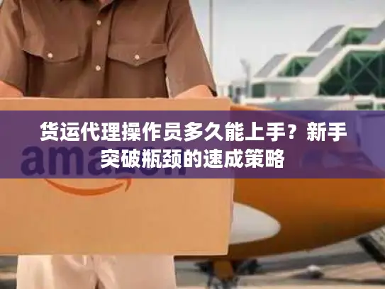 货运代理操作员多久能上手?新手突破瓶颈的速成策略 货运代理操作员多久能上手?新手突破瓶颈的速成策略