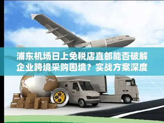浦东机场日上免税店直邮能否破解企业跨境采购困境？实战方案深度拆解