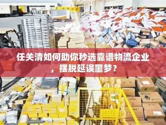 任关清如何助你秒选靠谱物流企业，摆脱延误噩梦？