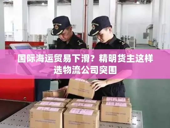 国际海运贸易下滑？精明货主这样选物流公司突围