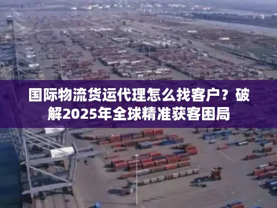 国际物流货运代理怎么找客户？破解2025年全球精准获客困局