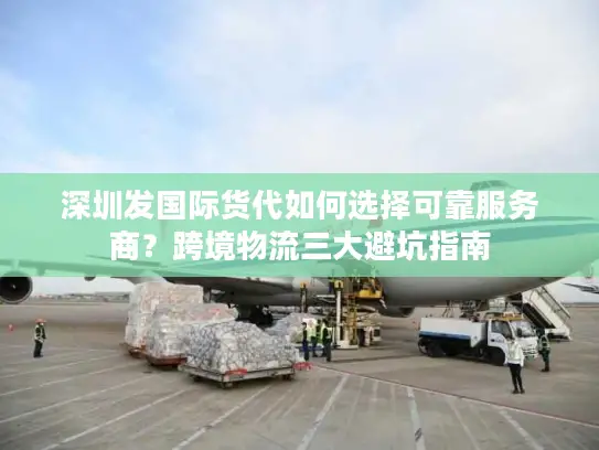 深圳发国际货代如何选择可靠服务商？跨境物流三大避坑指南