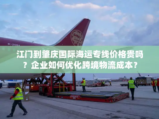 江门到肇庆国际海运专线价格贵吗？企业如何优化跨境物流成本？