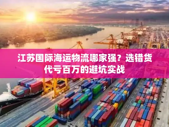 江苏国际海运物流哪家强？选错货代亏百万的避坑实战