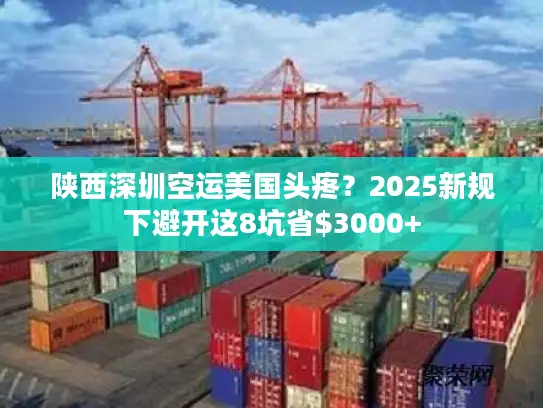 陕西深圳空运美国头疼？2025新规下避开这8坑省$3000+