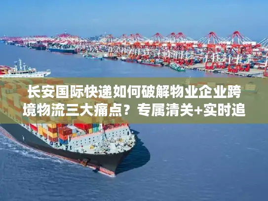 长安国际快递如何破解物业企业跨境物流三大痛点？专属清关+实时追踪方案详解