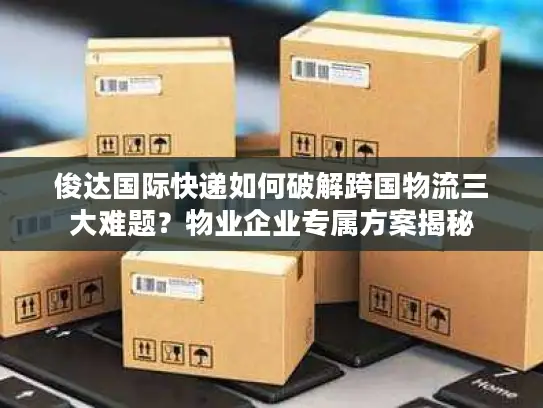 俊达国际快递如何破解跨国物流三大难题？物业企业专属方案揭秘