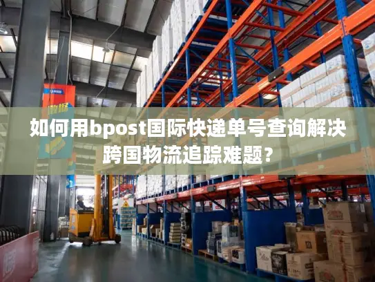 如何用bpost国际快递单号查询解决跨国物流追踪难题？