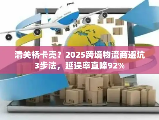 清关桥卡壳？2025跨境物流商避坑3步法，延误率直降92%