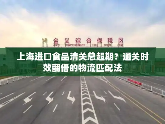 上海进口食品清关总超期？通关时效翻倍的物流匹配法