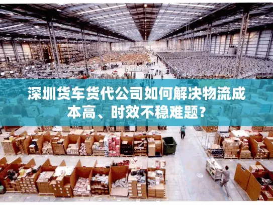 深圳货车货代公司如何解决物流成本高、时效不稳难题？
