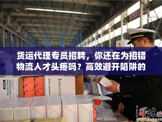 货运代理专员招聘，你还在为招错物流人才头疼吗？高效避开陷阱的实战秘笈