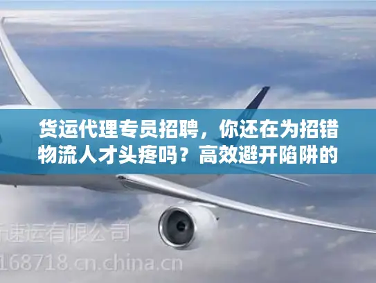 货运代理专员招聘，你还在为招错物流人才头疼吗？高效避开陷阱的实战秘笈
