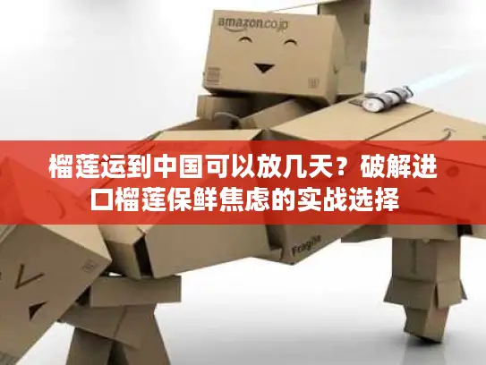 榴莲运到中国可以放几天？破解进口榴莲保鲜焦虑的实战选择