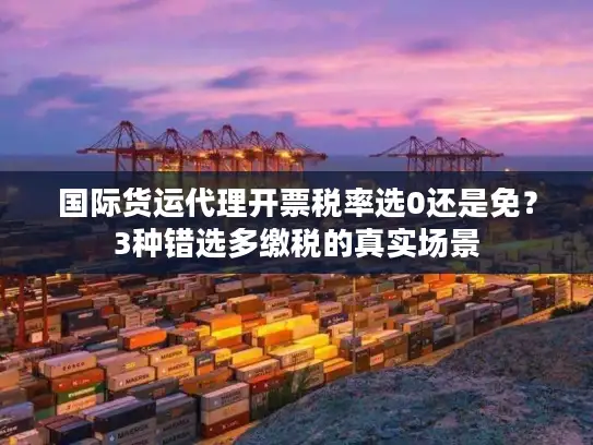 国际货运代理开票税率选0还是免？3种错选多缴税的真实场景