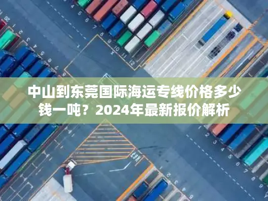 中山到东莞国际海运专线价格多少钱一吨？2024年最新报价解析